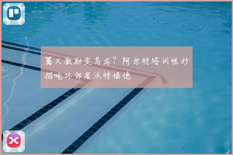 篝火激励变乌龙?阿尔特塔训练妙招呛坏邻居沃特福德