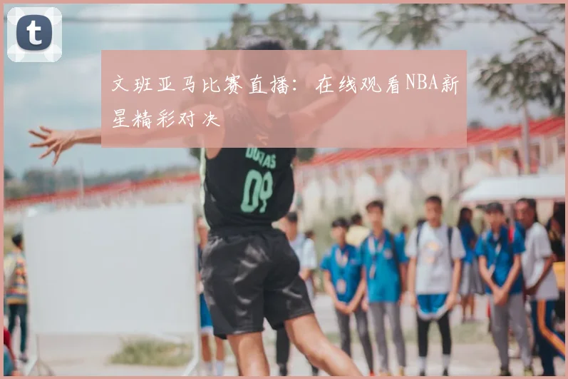 文班亚马比赛直播：在线观看NBA新星精彩对决