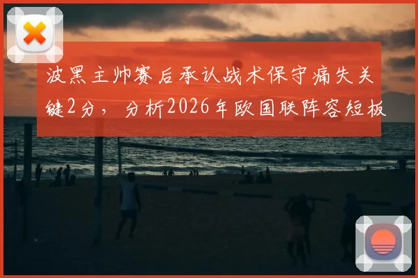 波黑主帅赛后承认战术保守痛失关键2分，分析2026年欧国联阵容短板与哲科缺阵影响
