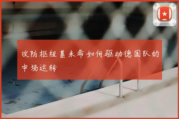攻防枢纽基米希如何驱动德国队的中场运转