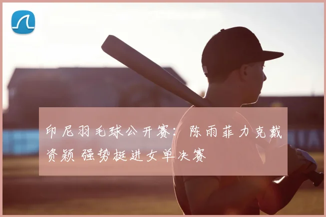 印尼羽毛球公开赛：陈雨菲力克戴资颖 强势挺进女单决赛