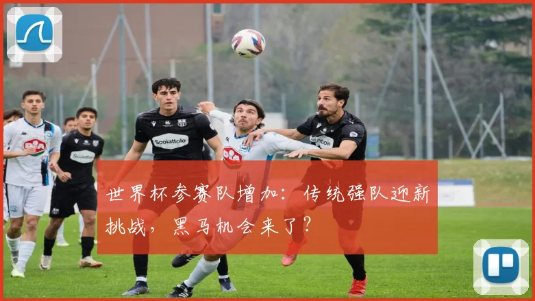 世界杯参赛队增加:传统强队迎新挑战,黑马机会来了?