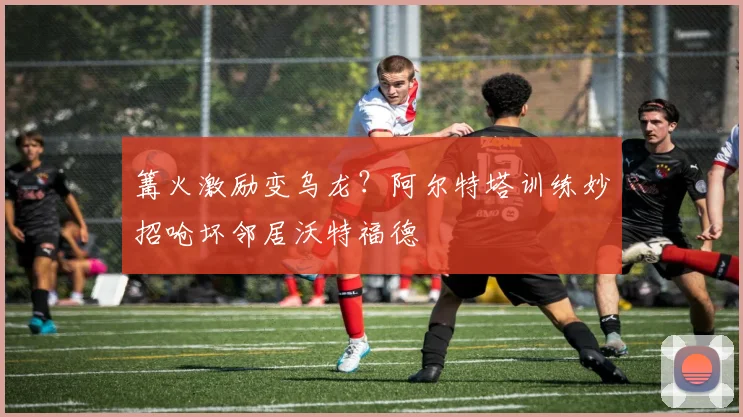 篝火激励变乌龙？阿尔特塔训练妙招呛坏邻居沃特福德