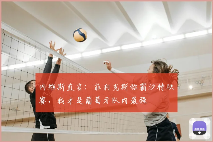内维斯直言：菲利克斯称霸沙特联赛，我才是葡萄牙队内最强