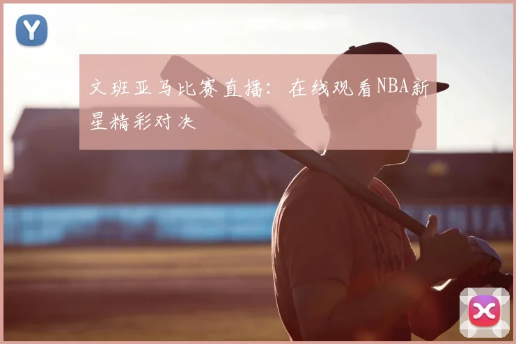 文班亚马比赛直播:在线观看NBA新星精彩对决