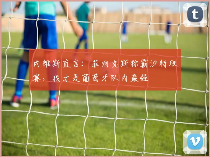内维斯直言:菲利克斯称霸沙特联赛,我才是葡萄牙队内最强